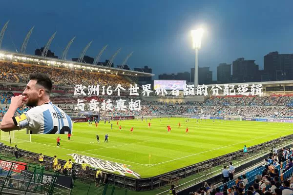 欧洲16个世界杯名额的分配逻辑与竞技真相